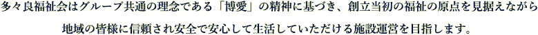 多々良福祉会はグループ共通の理念である「博愛」の精神に基づき、創立当初の福祉の原点を見据えながら地域の皆様に信頼され安全で安心して生活していただける施設運営を目指します。