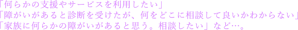 「何らかの支援やサービスを利用したい」「障がいがあると診断を受けたが、何をどこに相談して良いかわからない」「家族に何らかの障がいがあると思う。相談したい」など…。