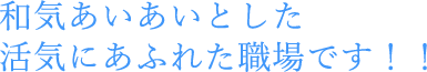 和気あいあいとした活気にあふれた職場です！！